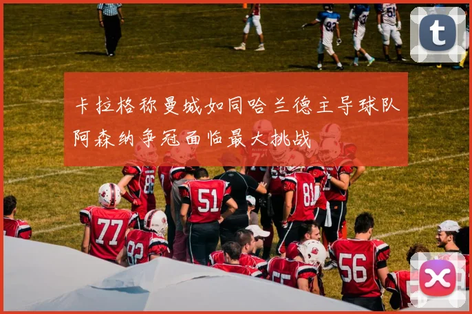 卡拉格称曼城如同哈兰德主导球队阿森纳争冠面临最大挑战