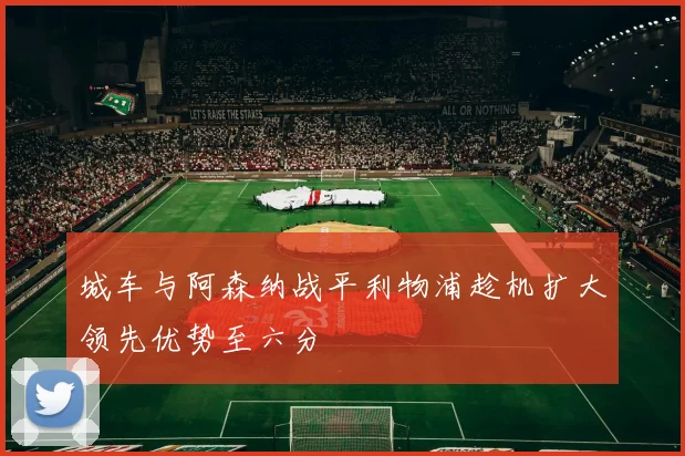 城车与阿森纳战平利物浦趁机扩大领先优势至六分