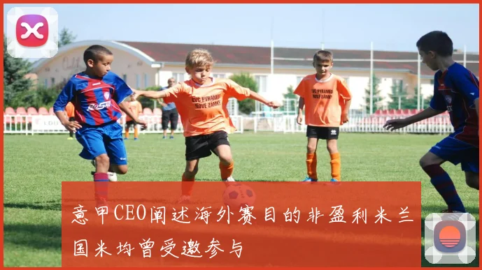 意甲CEO阐述海外赛目的非盈利米兰国米均曾受邀参与