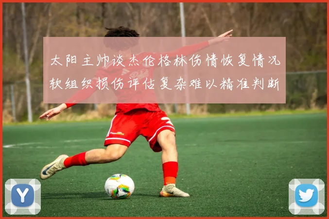 太阳主帅谈杰伦格林伤情恢复情况软组织损伤评估复杂难以精准判断