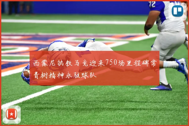 西蒙尼执教马竞迎来750场里程碑常青树精神永驻球队