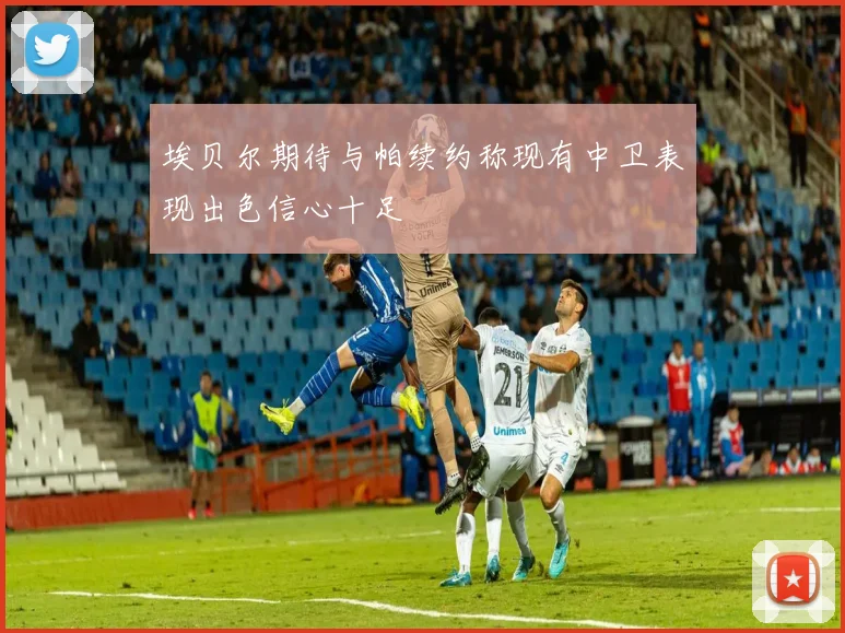 埃贝尔期待与帕续约称现有中卫表现出色信心十足
