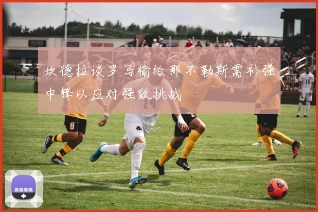 坎德拉谈罗马输给那不勒斯需补强中锋以应对强敌挑战