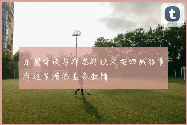 东契奇谈与邓恩对位火花四溅称曾有过节增添竞争激情