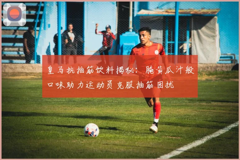 皇马抗抽筋饮料揭秘：腌黄瓜汁般口味助力运动员克服抽筋困扰