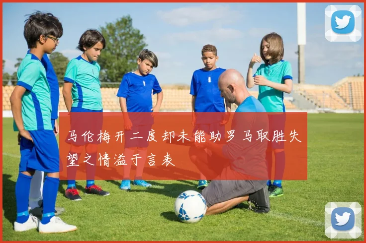 马伦梅开二度却未能助罗马取胜失望之情溢于言表