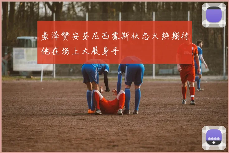 豪泽赞安芬尼西蒙斯状态火热期待他在场上大展身手