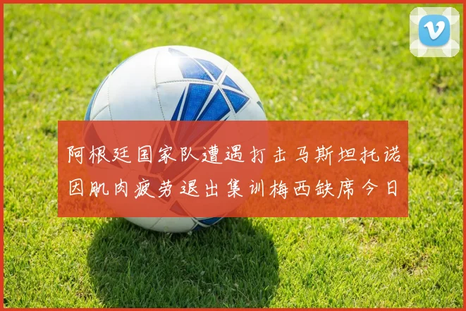 阿根廷国家队遭遇打击马斯坦托诺因肌肉疲劳退出集训梅西缺席今日比赛