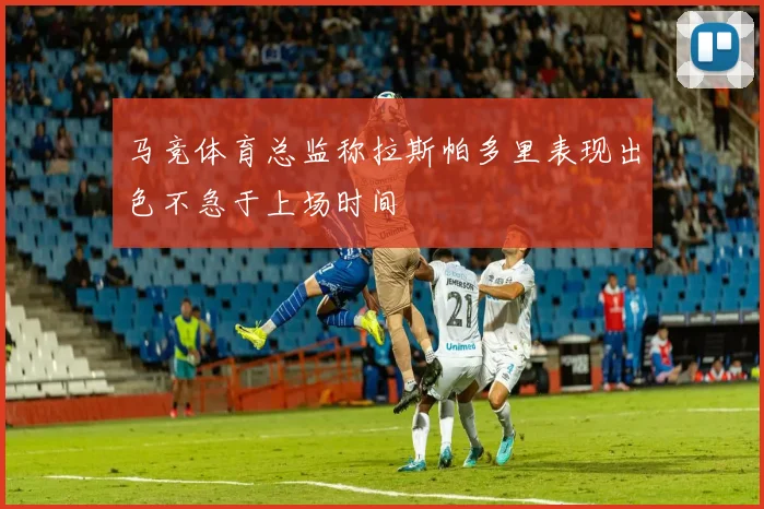 马竞体育总监称拉斯帕多里表现出色不急于上场时间