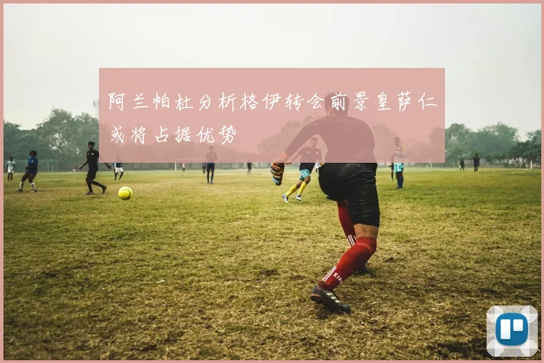 阿兰帕杜分析格伊转会前景皇萨仁或将占据优势