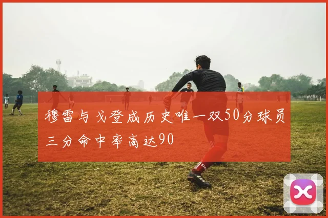 穆雷与戈登成历史唯一双50分球员三分命中率高达90