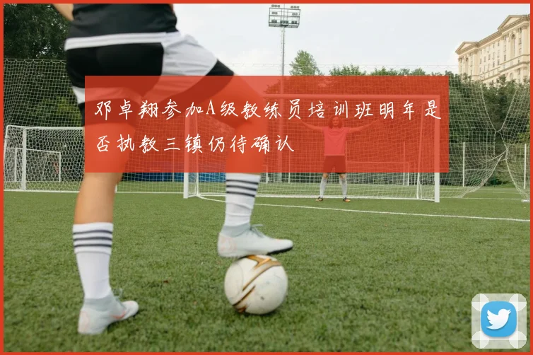 邓卓翔参加A级教练员培训班明年是否执教三镇仍待确认