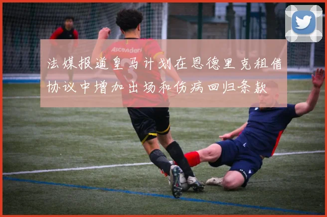 法媒报道皇马计划在恩德里克租借协议中增加出场和伤病回归条款