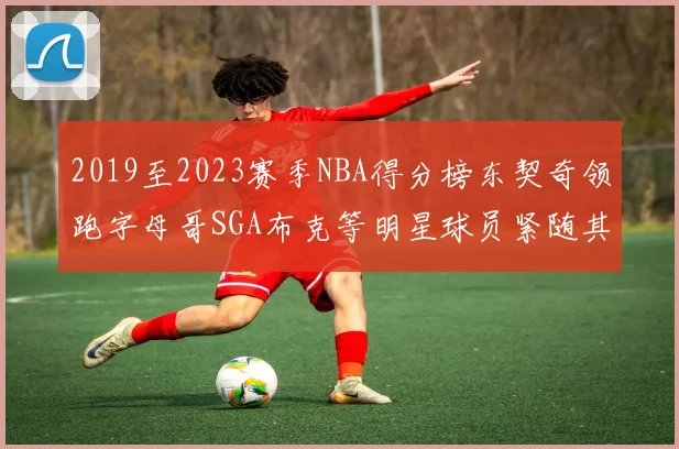 2019至2023赛季NBA得分榜东契奇领跑字母哥SGA布克等明星球员紧随其后