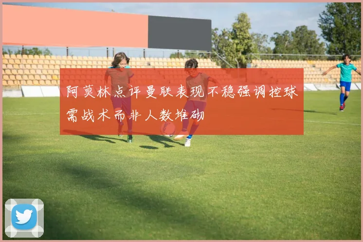 阿莫林点评曼联表现不稳强调控球需战术而非人数堆砌