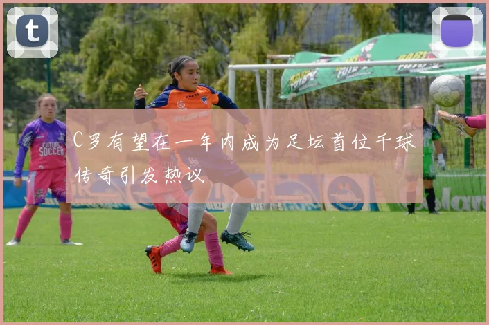 C罗有望在一年内成为足坛首位千球传奇引发热议