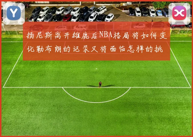 扬尼斯离开雄鹿后NBA格局将如何变化勒布朗的记录又将面临怎样的挑战