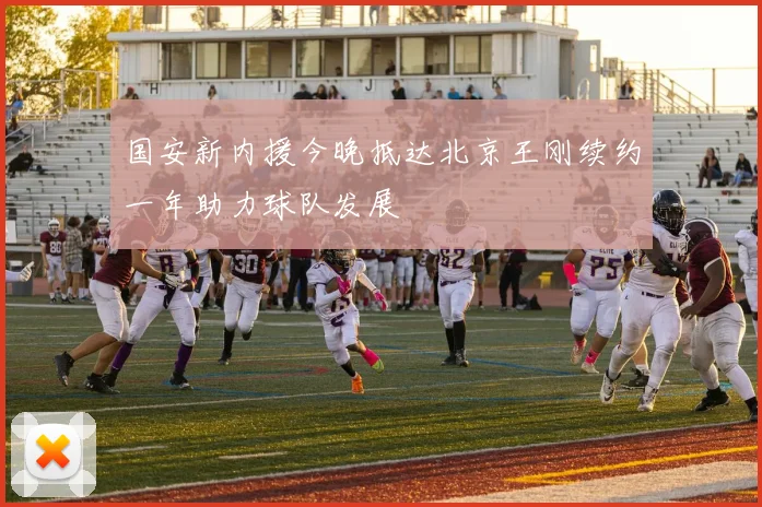 国安新内援今晚抵达北京王刚续约一年助力球队发展