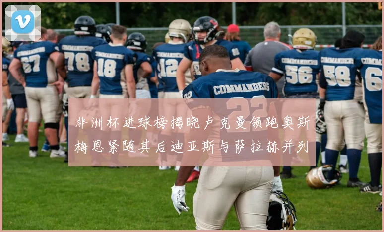 非洲杯进球榜揭晓卢克曼领跑奥斯梅恩紧随其后迪亚斯与萨拉赫并列第三