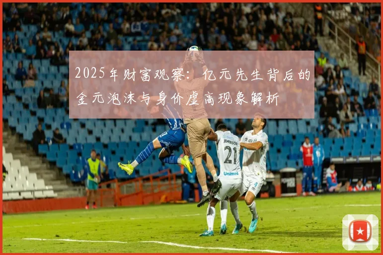 2025年财富观察：亿元先生背后的金元泡沫与身价虚高现象解析
