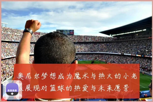 奥尼尔梦想成为魔术与热火的小老板展现对篮球的热爱与未来愿景