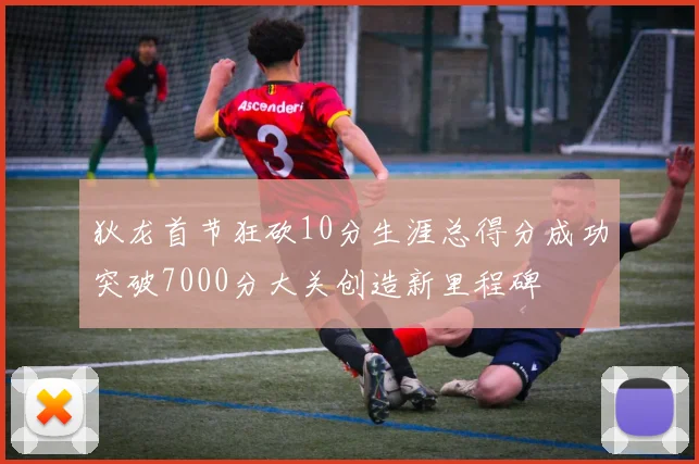 狄龙首节狂砍10分生涯总得分成功突破7000分大关创造新里程碑