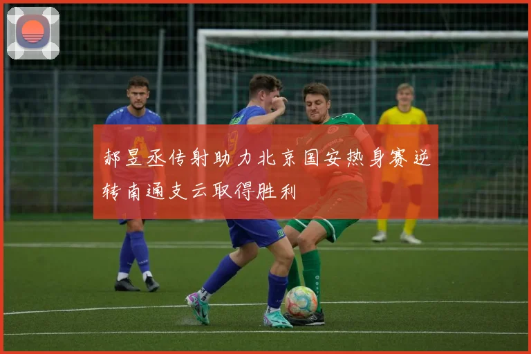 郝昱丞传射助力北京国安热身赛逆转南通支云取得胜利