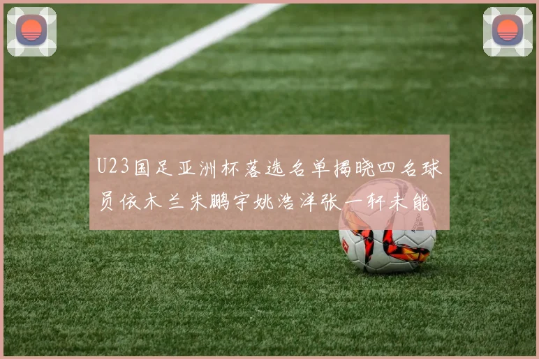U23国足亚洲杯落选名单揭晓四名球员依木兰朱鹏宇姚浩洋张一轩未能入选