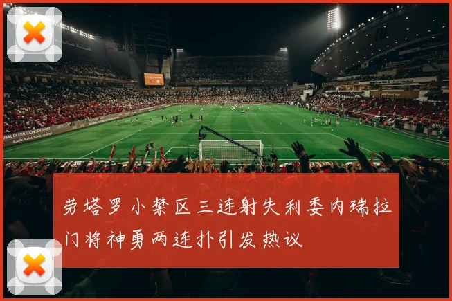 劳塔罗小禁区三连射失利委内瑞拉门将神勇两连扑引发热议