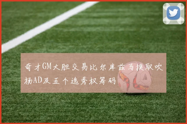 奇才GM大胆交易比尔库兹马换取吹杨AD及五个选秀权筹码