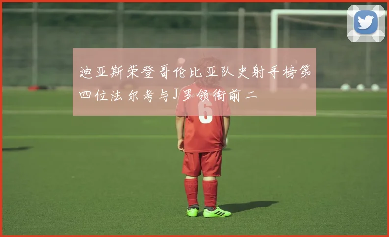 迪亚斯荣登哥伦比亚队史射手榜第四位法尔考与J罗领衔前二