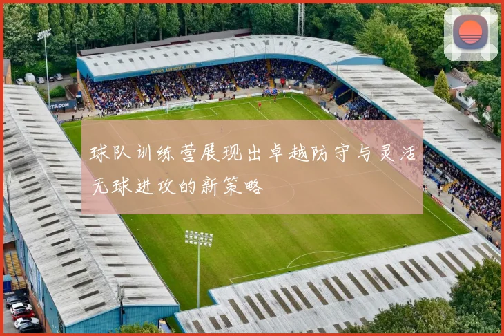 球队训练营展现出卓越防守与灵活无球进攻的新策略