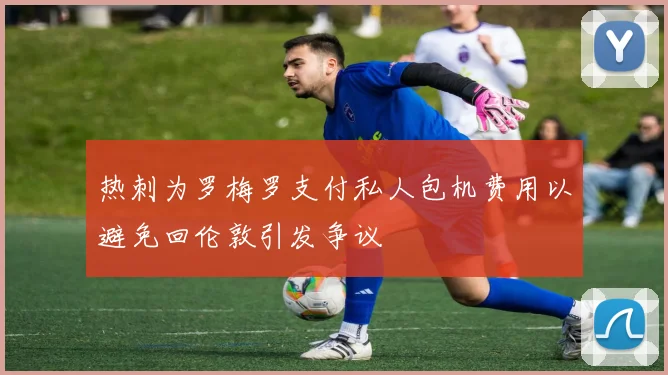 热刺为罗梅罗支付私人包机费用以避免回伦敦引发争议