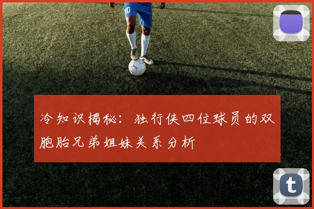 冷知识揭秘：独行侠四位球员的双胞胎兄弟姐妹关系分析
