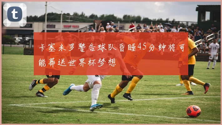 卡塞米罗警告球队昏睡45分钟将可能葬送世界杯梦想