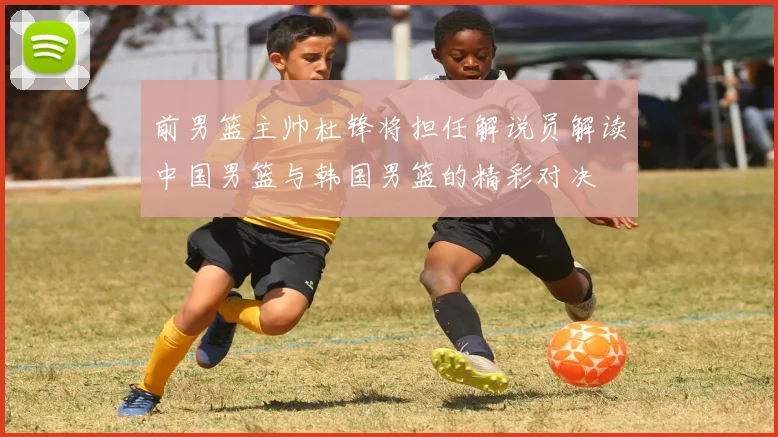 前男篮主帅杜锋将担任解说员解读中国男篮与韩国男篮的精彩对决